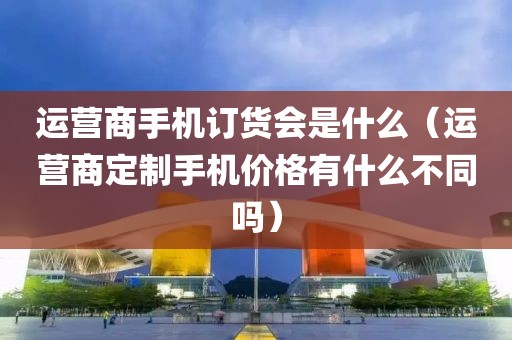 运营商手机订货会是什么（运营商定制手机价格有什么不同吗）